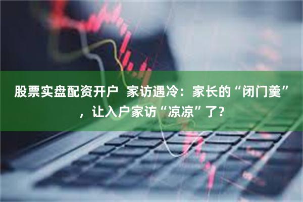 股票实盘配资开户  家访遇冷：家长的“闭门羹”，让入户家访“凉凉”了？