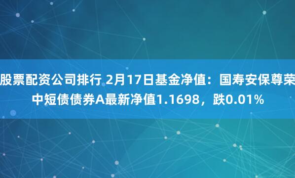 股票配资公司排行 2月17日基金净值：国寿安保尊荣中短债债券A最新净值1.1698，跌0.01%