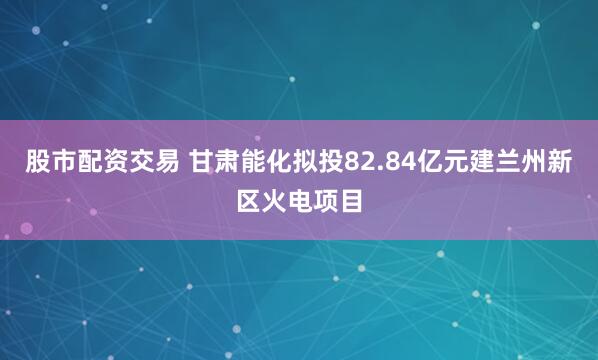 股市配资交易 甘肃能化拟投82.84亿元建兰州新区火电项目