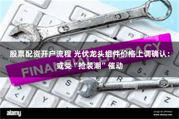 股票配资开户流程 光伏龙头组件价格上调确认：或受“抢装潮”催动