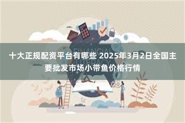 十大正规配资平台有哪些 2025年3月2日全国主要批发市场小带鱼价格行情