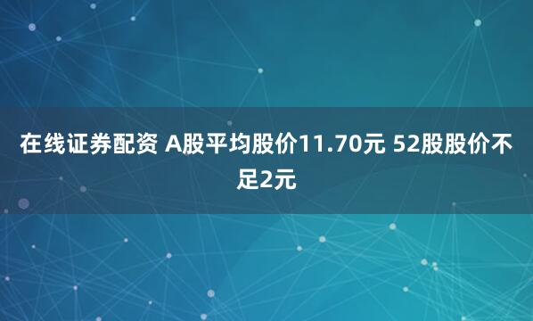 在线证券配资 A股平均股价11.70元 52股股价不足2元