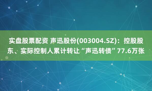 实盘股票配资 声迅股份(003004.SZ)：控股股东、实际控制人累计转让“声迅转债”77.6万张