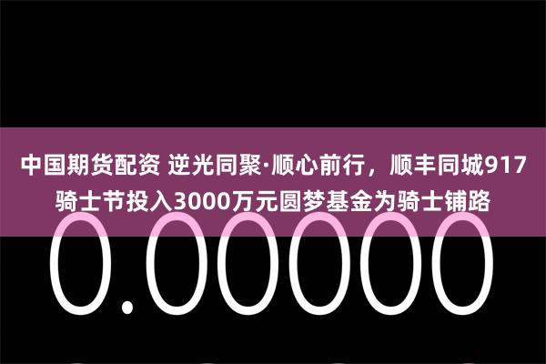 中国期货配资 逆光同聚·顺心前行，顺丰同城917骑士节投入3000万元圆梦基金为骑士铺路